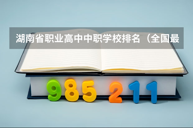 湖南省职业高中中职学校排名（全国最好的中专学校排名）