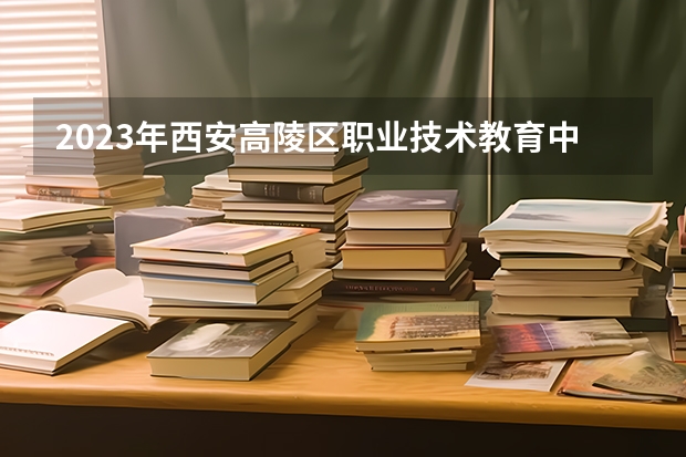 2023年西安高陵区职业技术教育中心录取人数 西安高陵区职业技术教育中心录取分数线是多少