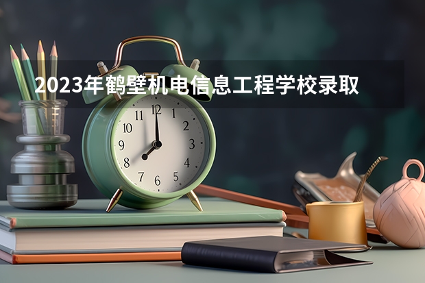 2023年鹤壁机电信息工程学校录取人数 鹤壁机电信息工程学校录取分数线是多少