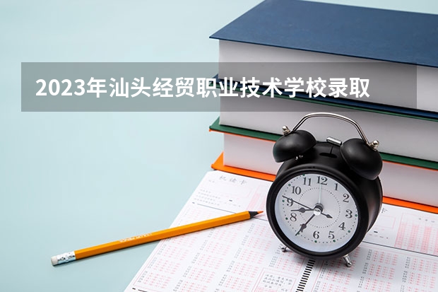 2023年汕头经贸职业技术学校录取人数 汕头经贸职业技术学校录取分数线是多少