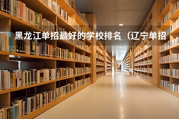 黑龙江单招最好的学校排名（辽宁单招院校排行）