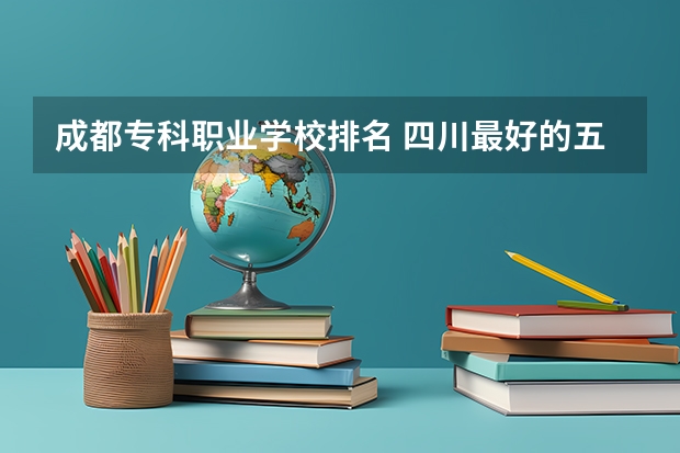 成都专科职业学校排名 四川最好的五个大专单招,四川好一点的单招专科大学