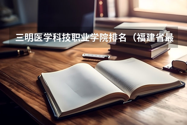 三明医学科技职业学院排名（福建省最好的大专学校排名）