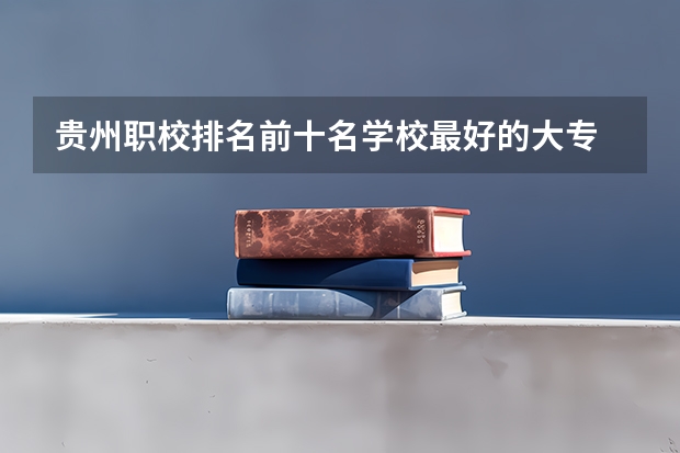 贵州职校排名前十名学校最好的大专 贵州贵阳的职业学校排名榜