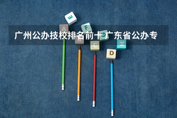 广州公办技校排名前十 广东省公办专科排名