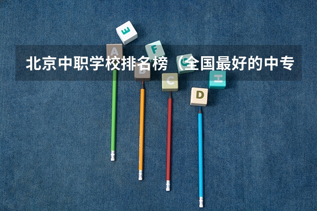 北京中职学校排名榜（全国最好的中专学校排名）