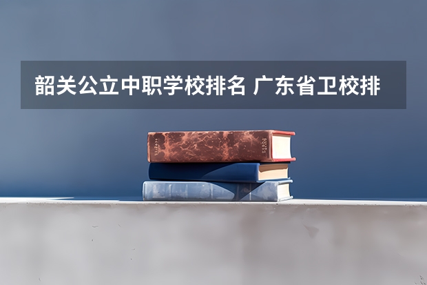 韶关公立中职学校排名 广东省卫校排名榜