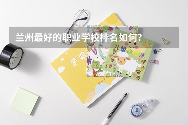 兰州最好的职业学校排名如何？