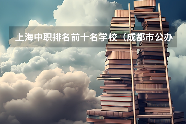 上海中职排名前十名学校（成都市公办中职学校排名榜）