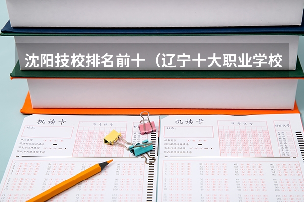 沈阳技校排名前十（辽宁十大职业学校排名）