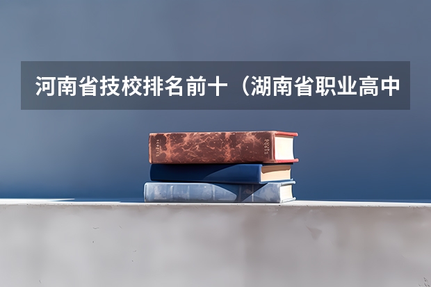 河南省技校排名前十（湖南省职业高中中职学校排名）