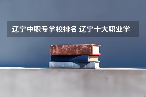 辽宁中职专学校排名 辽宁十大职业学校排名