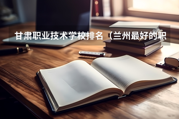 甘肃职业技术学校排名（兰州最好的职业学校排名）
