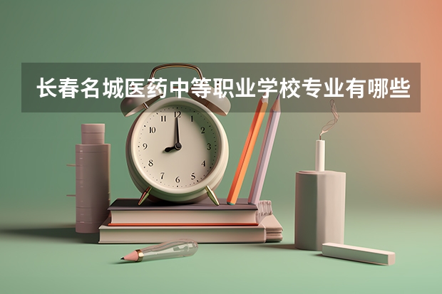 长春名城医药中等职业学校专业有哪些?专业介绍