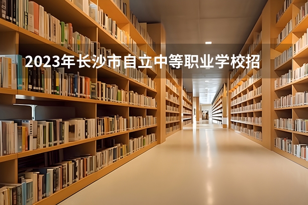 2023年长沙市自立中等职业学校招生简章收费标准公办还是民办电话(深圳中考 关于职校和一些分数不高的普高 打的好我能加分!)