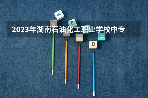 2023年湖南石油化工职业学校中专中职部招生简章收费标准师资怎么样地址