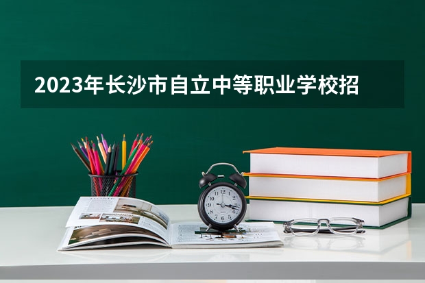 2023年长沙市自立中等职业学校招生简章收费标准公办还是民办电话(2023年长沙市湘华中等职业学校招生简章公办还是民办电话收费标准)