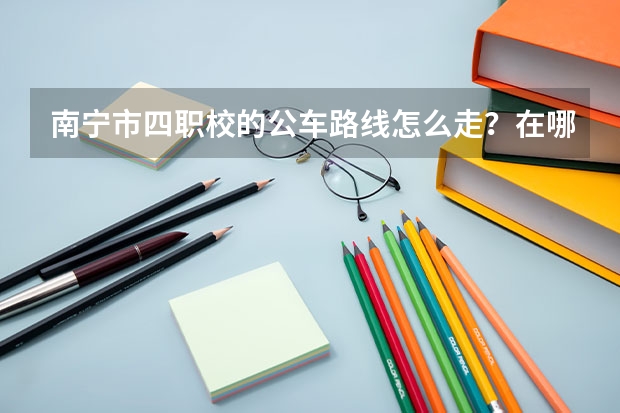 南宁市四职校的公车路线怎么走?在哪个站下车?