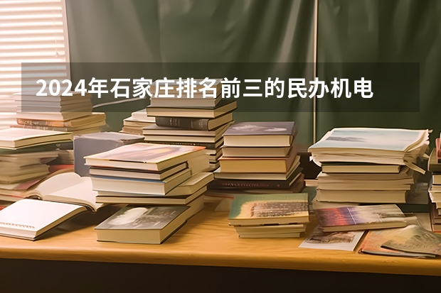 2024年石家庄排名前三的民办机电学校名单（2024年河北排名前三的民办计算机学校名单）